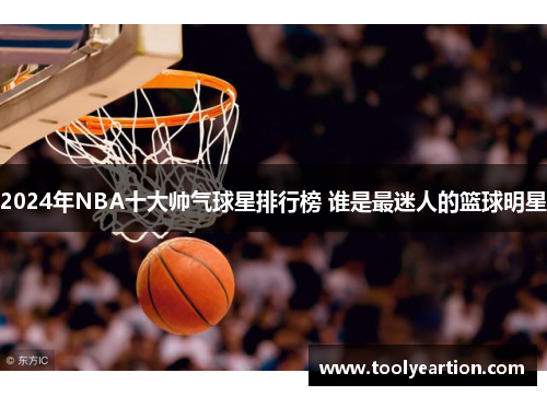 2024年NBA十大帅气球星排行榜 谁是最迷人的篮球明星